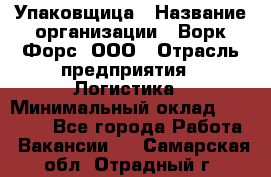 Упаковщица › Название организации ­ Ворк Форс, ООО › Отрасль предприятия ­ Логистика › Минимальный оклад ­ 24 000 - Все города Работа » Вакансии   . Самарская обл.,Отрадный г.